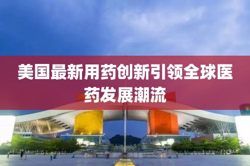 美国最新用药创新引领全球医药发展潮流
