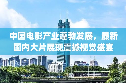中国电影产业蓬勃发展，最新国内大片展现震撼视觉盛宴