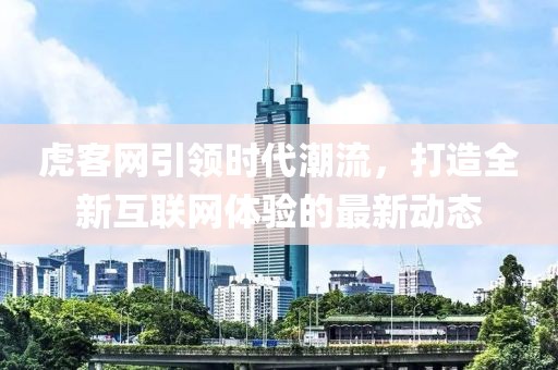 虎客网引领时代潮流，打造全新互联网体验的最新动态
