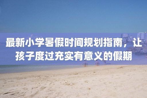 最新小学暑假时间规划指南，让孩子度过充实有意义的假期