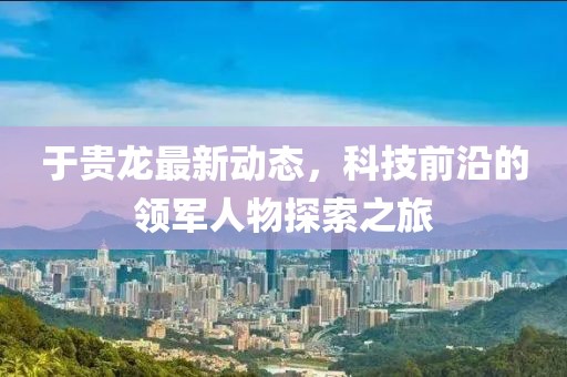 于贵龙最新动态，科技前沿的领军人物探索之旅