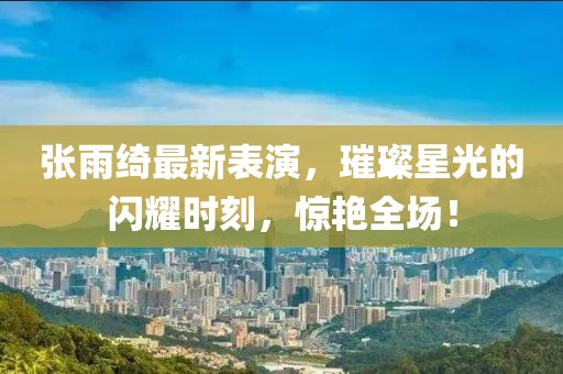 张雨绮最新表演，璀璨星光的闪耀时刻，惊艳全场！