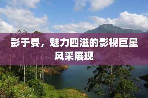 彭于晏，魅力四溢的影视巨星风采展现
