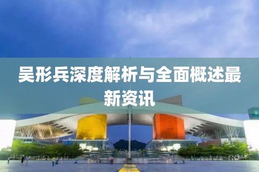 吴形兵深度解析与全面概述最新资讯