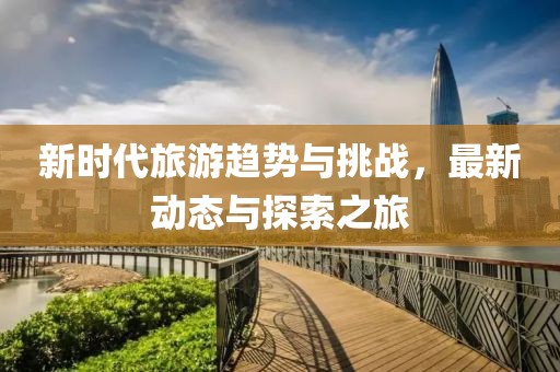 新时代旅游趋势与挑战，最新动态与探索之旅