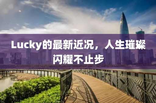 Lucky的最新近况，人生璀璨闪耀不止步