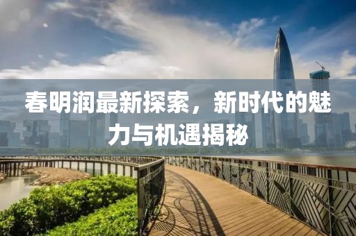 春明润最新探索，新时代的魅力与机遇揭秘