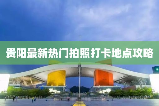 贵阳最新热门拍照打卡地点攻略