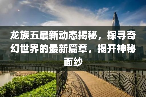 龙族五最新动态揭秘，探寻奇幻世界的最新篇章，揭开神秘面纱