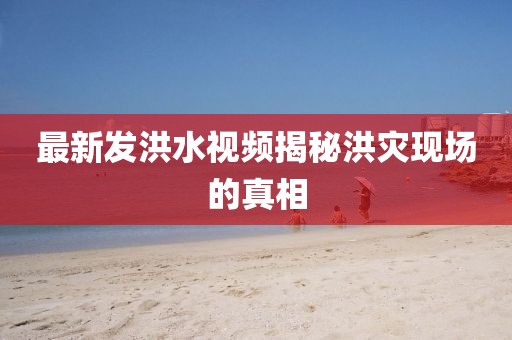 最新发洪水视频揭秘洪灾现场的真相