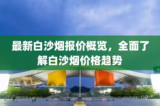最新白沙烟报价概览，全面了解白沙烟价格趋势