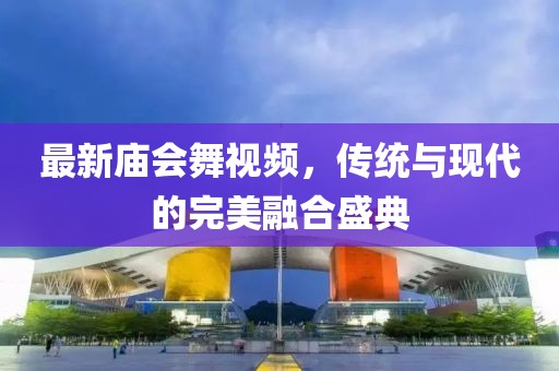 最新庙会舞视频，传统与现代的完美融合盛典