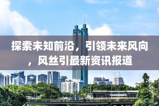 探索未知前沿，引领未来风向，风丝引最新资讯报道