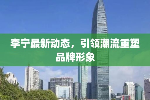 李宁最新动态，引领潮流重塑品牌形象