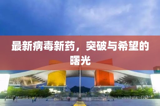 最新病毒新药，突破与希望的曙光