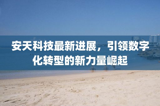 安天科技最新进展，引领数字化转型的新力量崛起