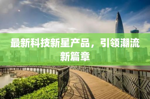 最新科技新星产品，引领潮流新篇章