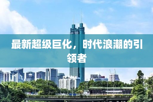 最新超级巨化，时代浪潮的引领者