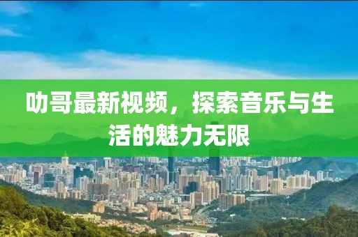 叻哥最新视频，探索音乐与生活的魅力无限