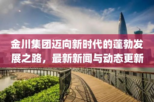 金川集团迈向新时代的蓬勃发展之路，最新新闻与动态更新