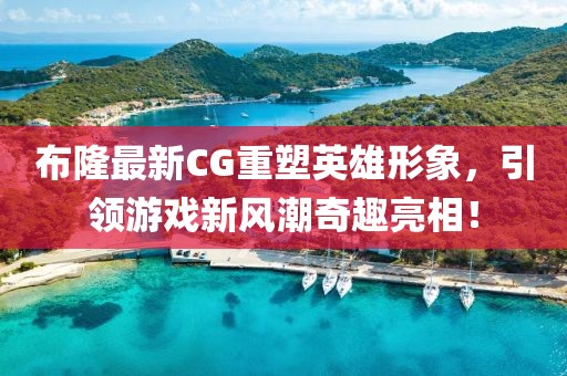 布隆最新CG重塑英雄形象，引领游戏新风潮奇趣亮相！