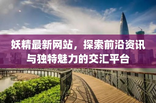 妖精最新网站，探索前沿资讯与独特魅力的交汇平台