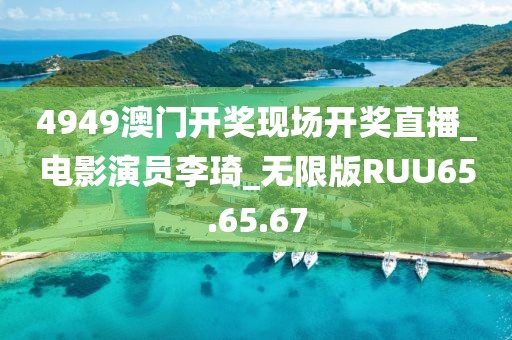 4949澳门开奖现场开奖直播_电影演员李琦_无限版RUU65.65.67