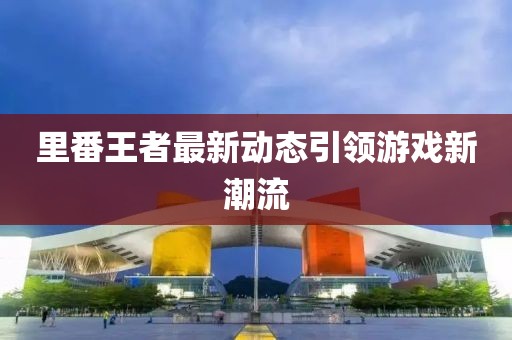 里番王者最新动态引领游戏新潮流