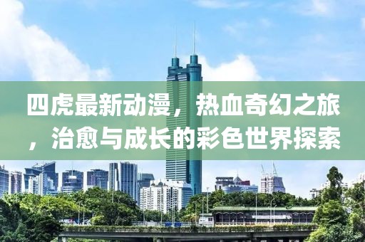 四虎最新动漫，热血奇幻之旅，治愈与成长的彩色世界探索