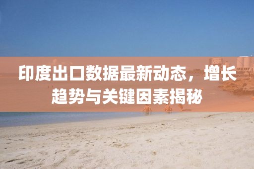 印度出口数据最新动态，增长趋势与关键因素揭秘