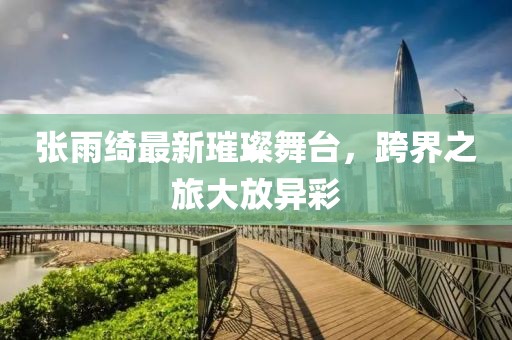 张雨绮最新璀璨舞台，跨界之旅大放异彩