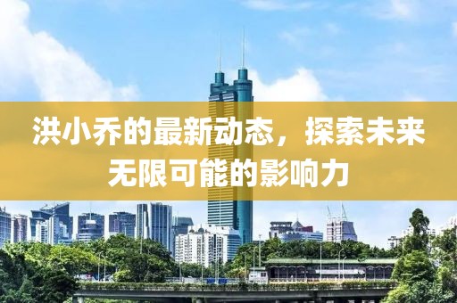洪小乔的最新动态，探索未来无限可能的影响力