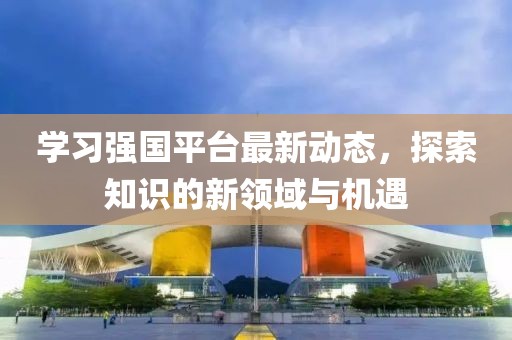 学习强国平台最新动态，探索知识的新领域与机遇