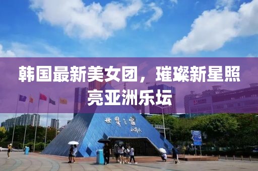 韩国最新美女团，璀璨新星照亮亚洲乐坛