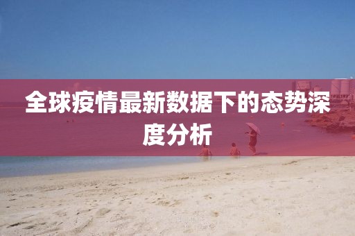 全球疫情最新数据下的态势深度分析