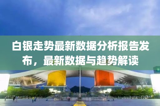 白银走势最新数据分析报告发布，最新数据与趋势解读