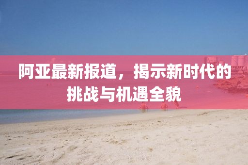 阿亚最新报道，揭示新时代的挑战与机遇全貌
