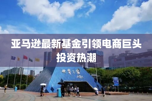 亚马逊最新基金引领电商巨头投资热潮