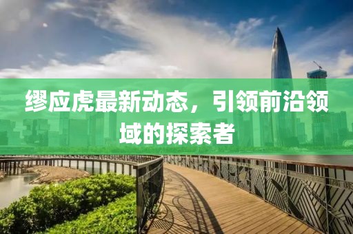 缪应虎最新动态，引领前沿领域的探索者