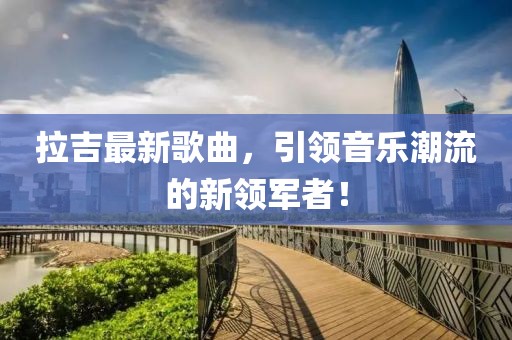 拉吉最新歌曲，引领音乐潮流的新领军者！