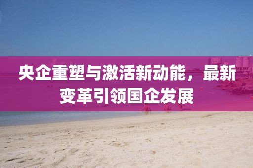 央企重塑与激活新动能，最新变革引领国企发展