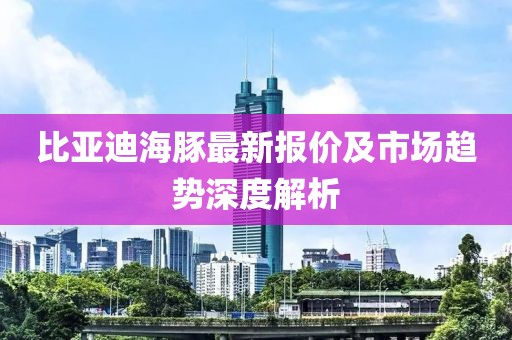 比亚迪海豚最新报价及市场趋势深度解析