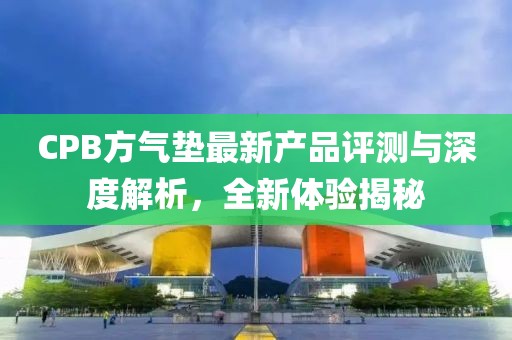 CPB方气垫最新产品评测与深度解析，全新体验揭秘