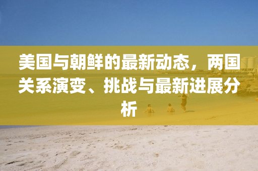 美国与朝鲜的最新动态，两国关系演变、挑战与最新进展分析