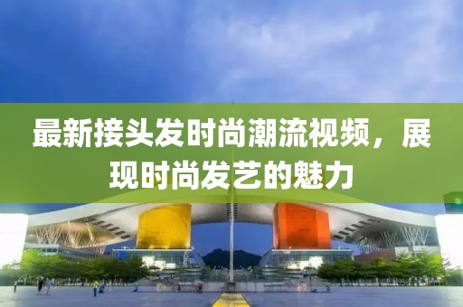 最新接头发时尚潮流视频，展现时尚发艺的魅力