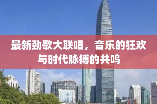 最新劲歌大联唱，音乐的狂欢与时代脉搏的共鸣