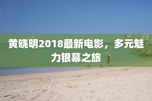 黄晓明2018最新电影，多元魅力银幕之旅