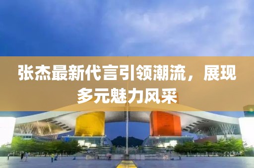 张杰最新代言引领潮流，展现多元魅力风采
