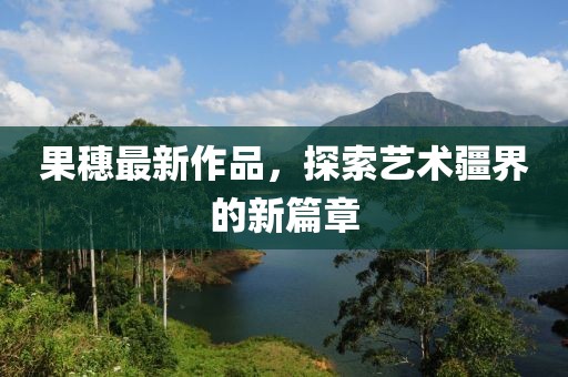 果穗最新作品，探索艺术疆界的新篇章