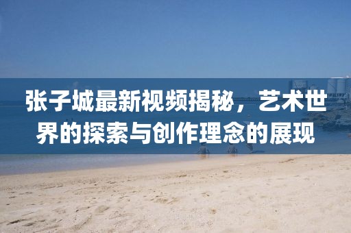 张子城最新视频揭秘，艺术世界的探索与创作理念的展现